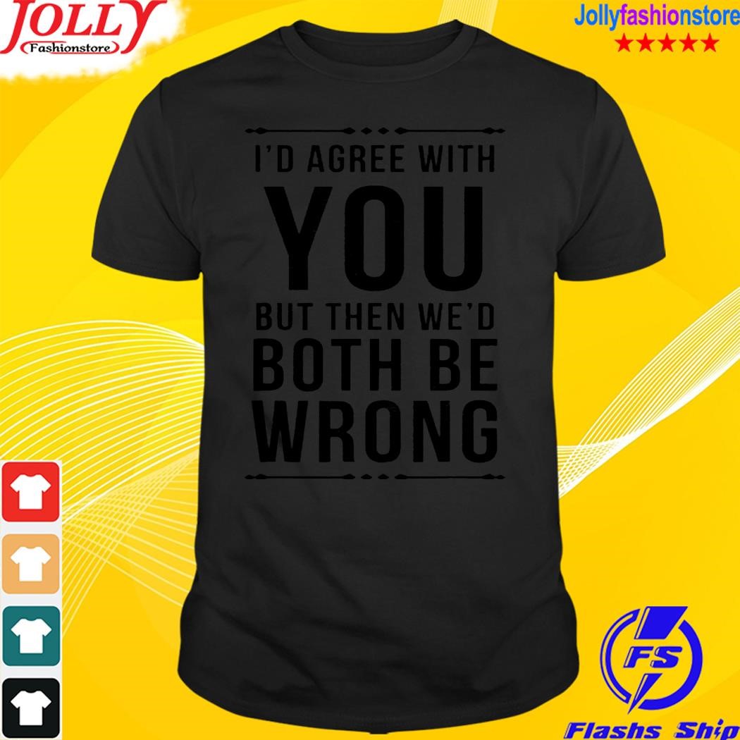 I'd agree with you but when we'd both be wrong shirt