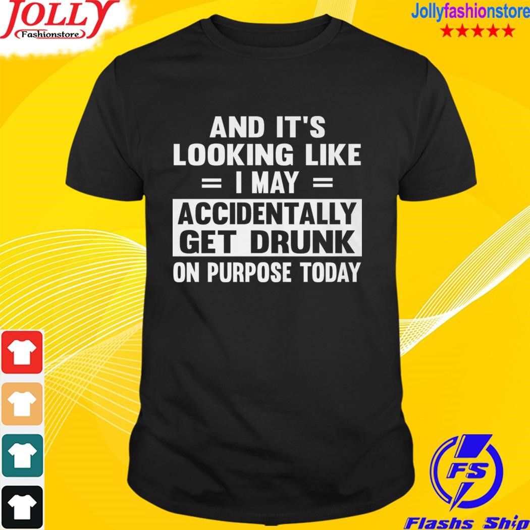 And it's looking like I may accidentally get drunk on purpose today shirt