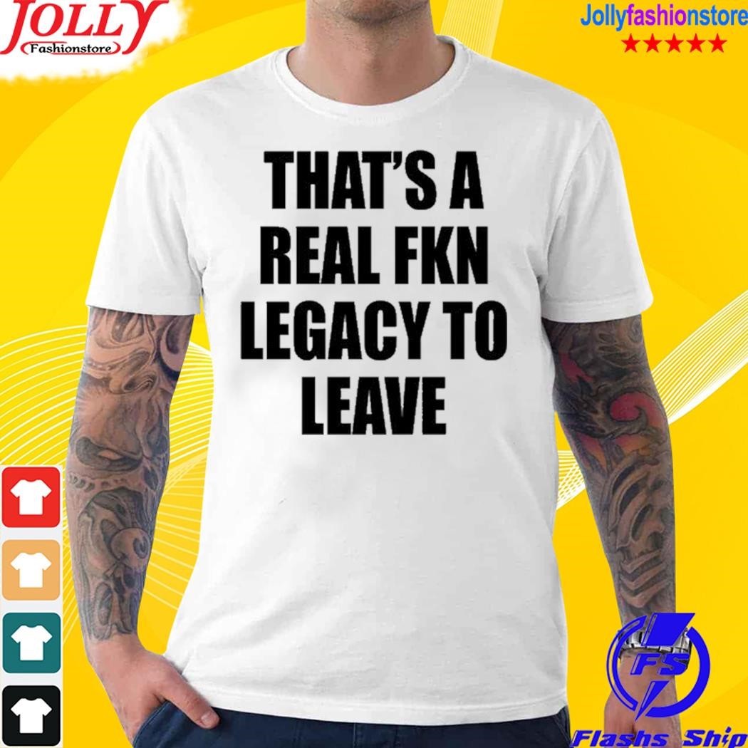 That's a real fkn legacy to leave shirt